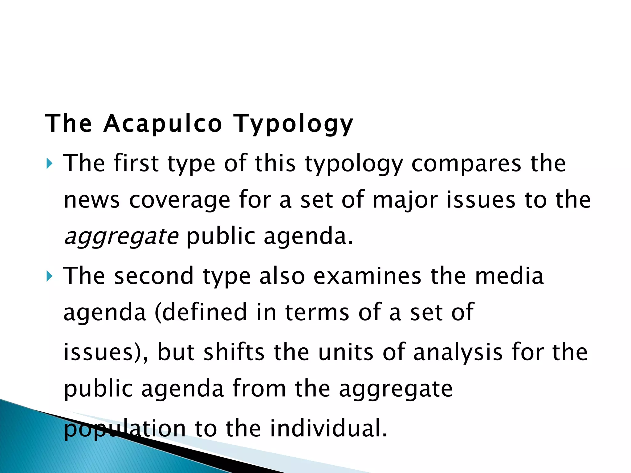 The Acapulco Typology The first type of this typology compares the news coverage for a set of major issues to the  aggregate  public agenda.  The second type also examines the media agenda (defined in terms of a set of issues), but shifts the units of analysis for the public agenda from the aggregate population to the individual. 