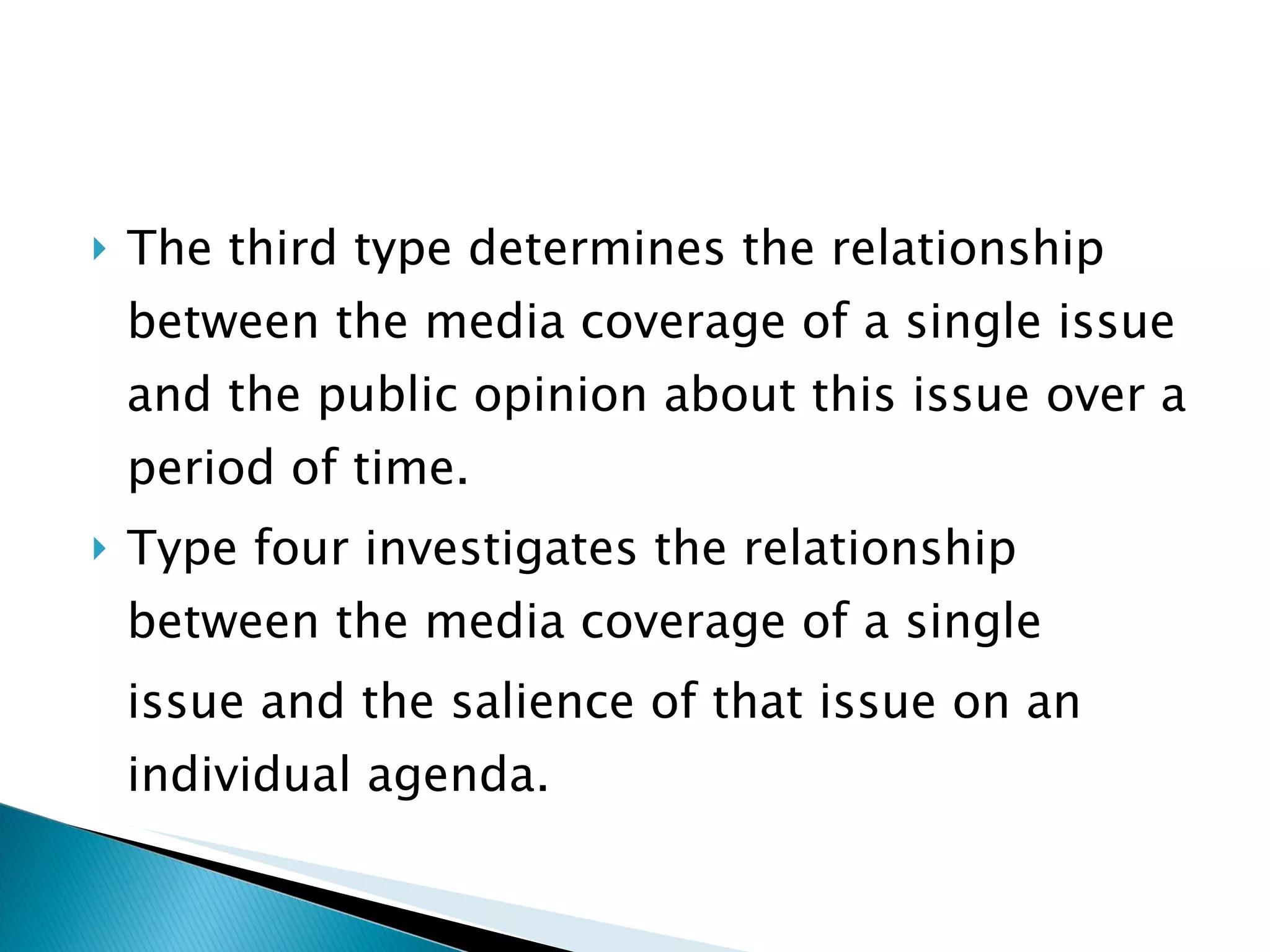 The third type determines the relationship between the media coverage of a single issue and the public opinion about this issue over a period of time.  Type four investigates the relationship between the media coverage of a single issue and the salience of that issue on an individual agenda.  