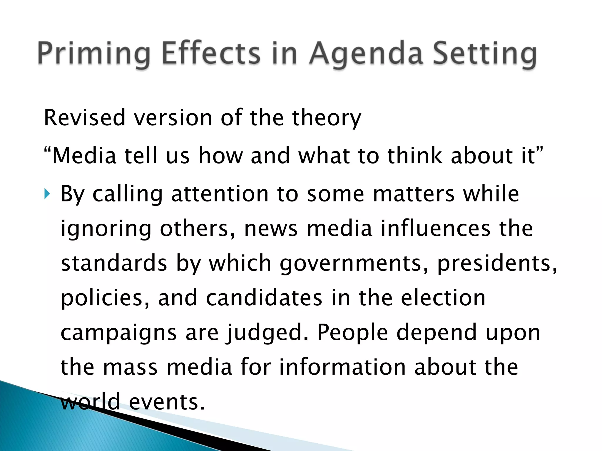 Revised version of the theory “ Media tell us how and what to think about it” By calling attention to some matters while ignoring others, news media influences the standards by which governments, presidents, policies, and candidates in the election campaigns are judged. People depend upon the mass media for information about the world events. 
