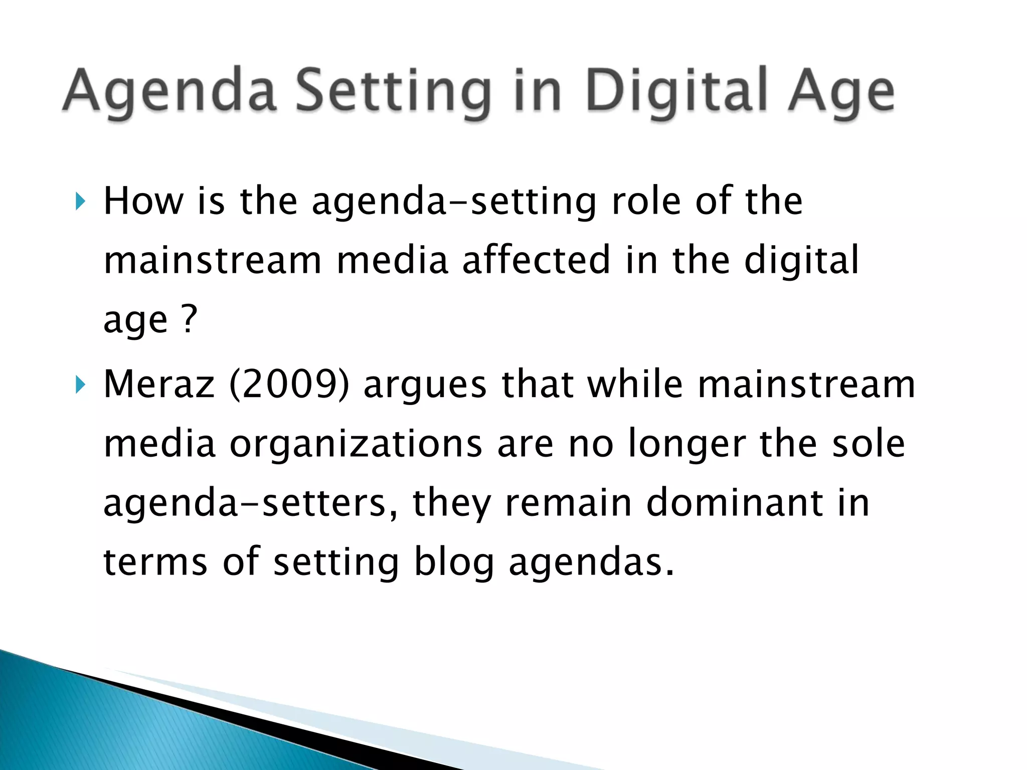 How is the agenda-setting role of the mainstream media affected in the digital age ? Meraz (2009) argues that while mainstream media organizations are no longer the sole agenda-setters, they remain dominant in terms of setting blog agendas. 