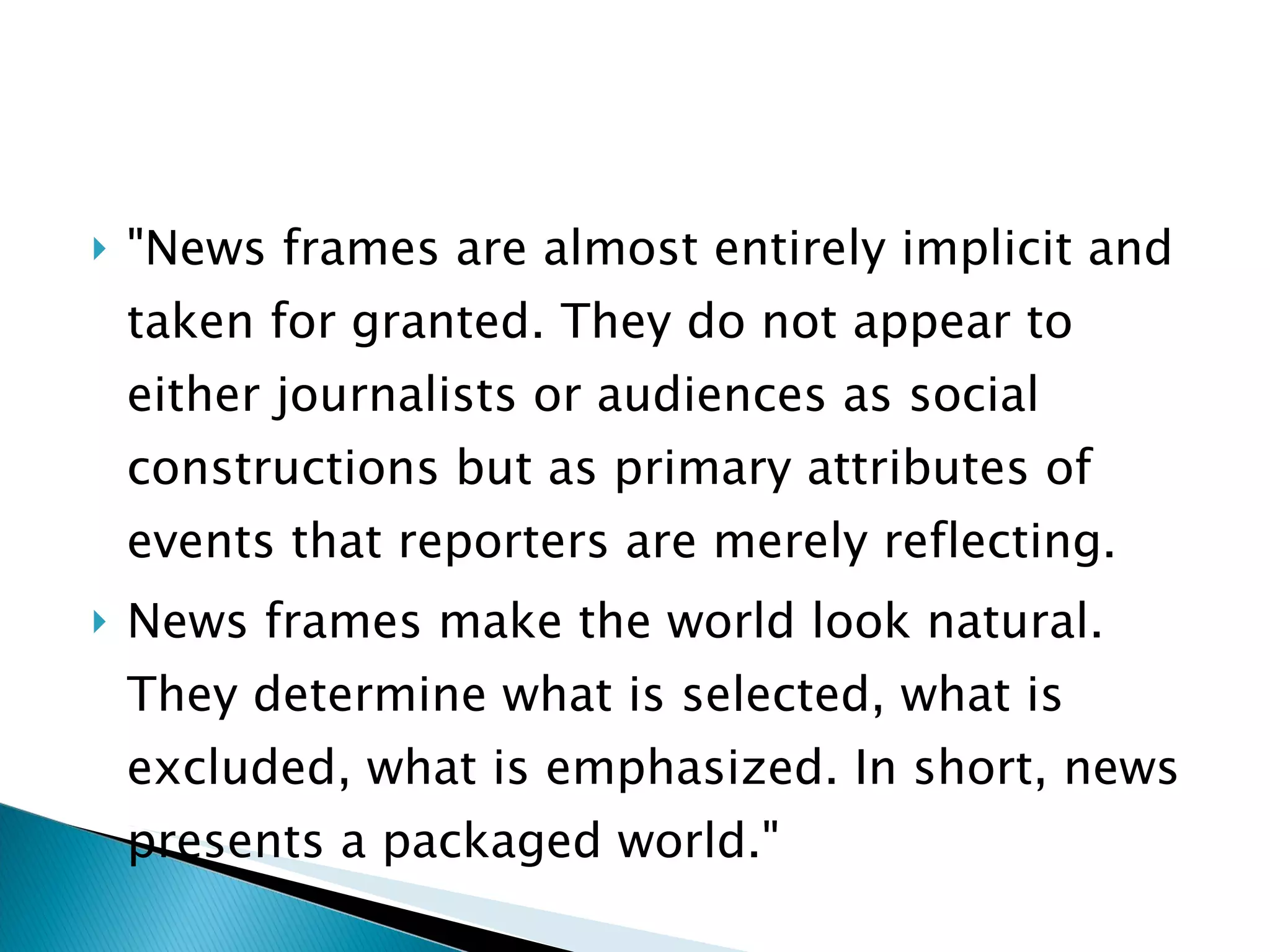 "News frames are almost entirely implicit and taken for granted. They do not appear to either journalists or audiences as social constructions but as primary attributes of events that reporters are merely reflecting.  News frames make the world look natural. They determine what is selected, what is excluded, what is emphasized. In short, news presents a packaged world." 