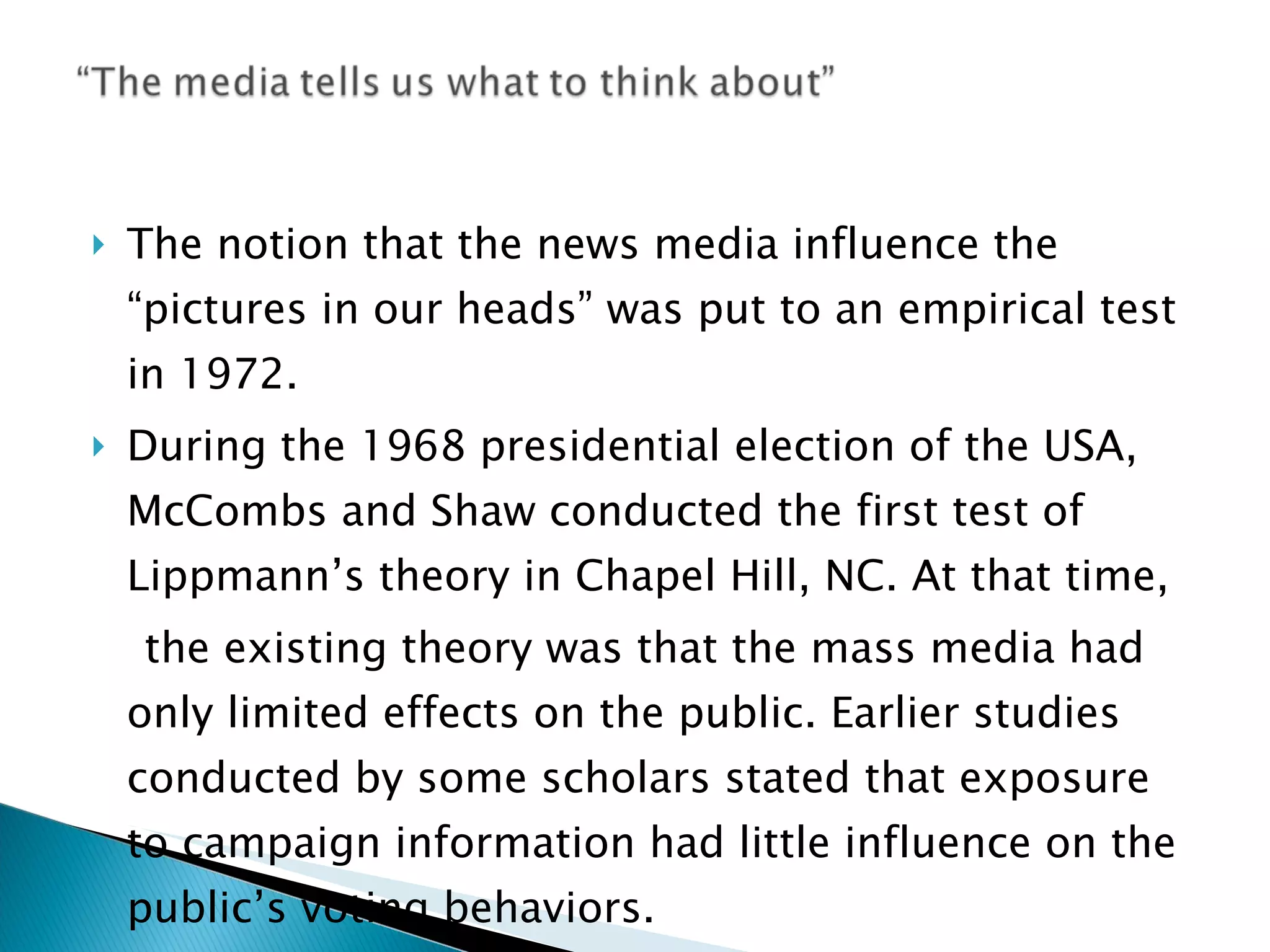 The notion that the news media influence the “pictures in our heads” was put to an empirical test in 1972. During the 1968 presidential election of the USA, McCombs and Shaw conducted the first test of Lippmann’s theory in Chapel Hill, NC. At that time, the existing theory was that the mass media had only limited effects on the public. Earlier studies conducted by some scholars stated that exposure to campaign information had little influence on the public’s voting behaviors. 