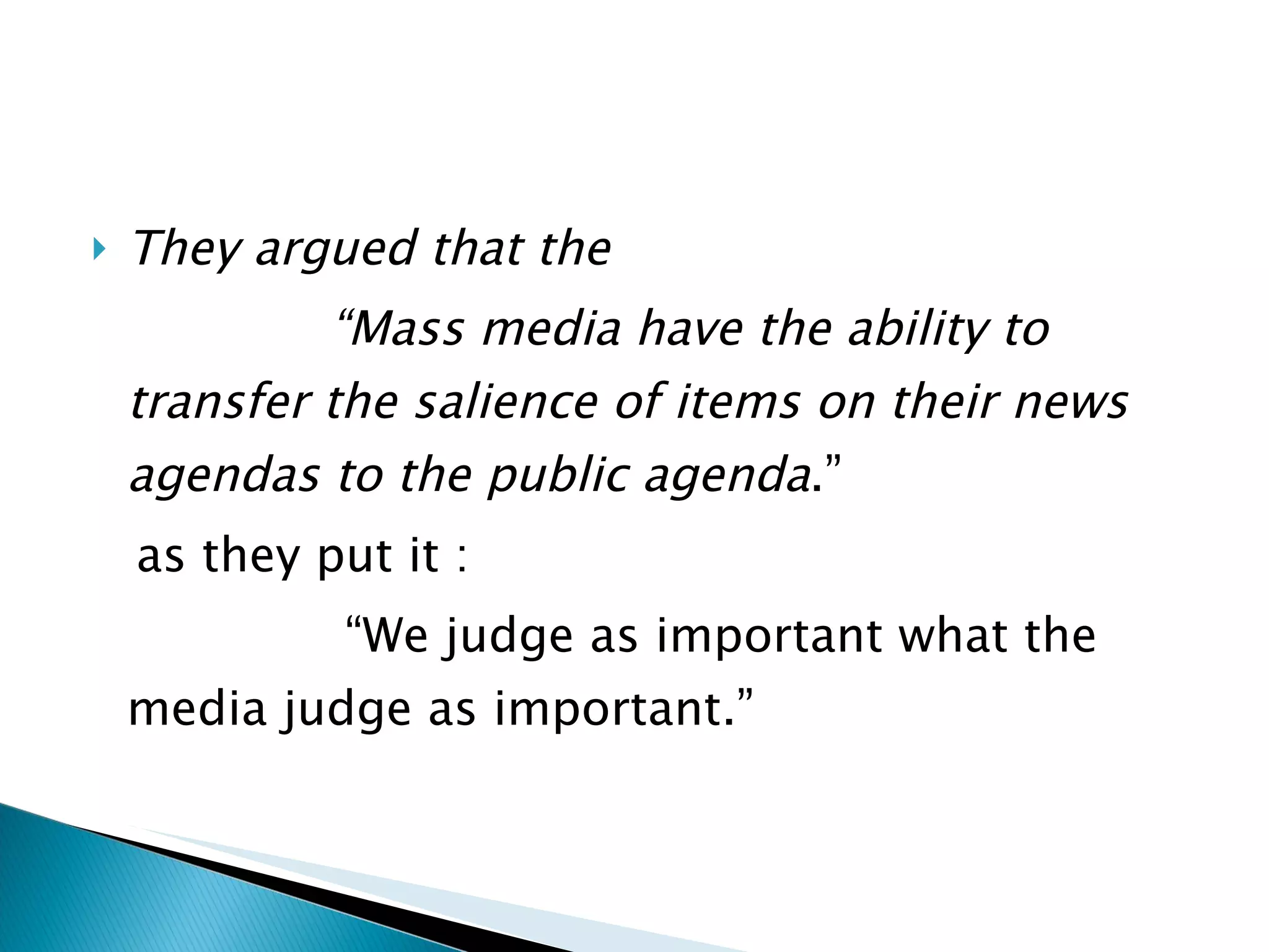 They argued that the  “ Mass media have the ability to transfer the salience of items on their news agendas to the public agenda .”  as they put it :  “ We judge as important what the media judge as important.” 