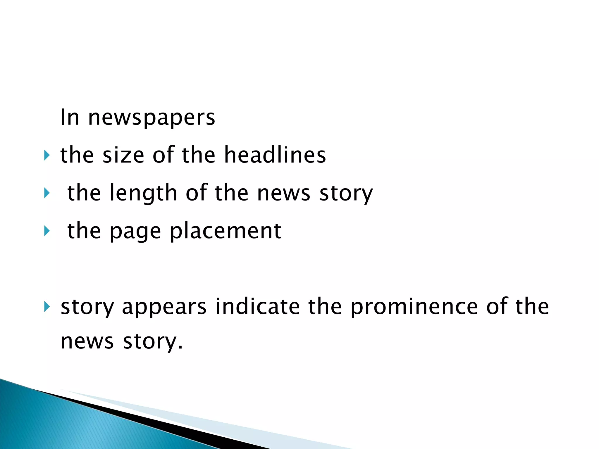 In newspapers  the size of the headlines the length of the news story the page placement  story appears indicate the prominence of the news story.  