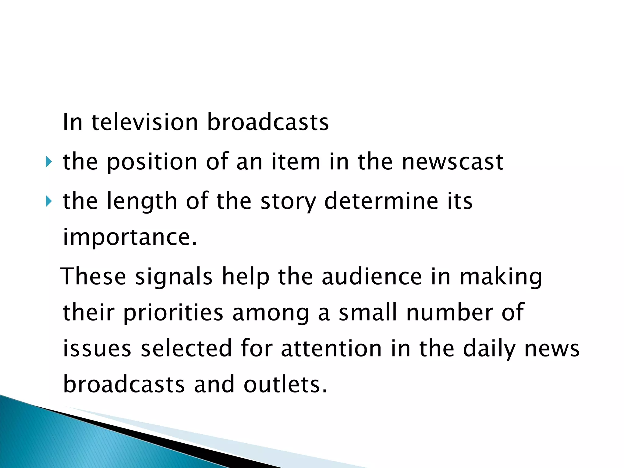 In television broadcasts  the position of an item in the newscast the length of the story determine its importance.  These signals help the audience in making their priorities among a small number of issues selected for attention in the daily news broadcasts and outlets. 