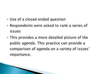 Use of a closed ended question Respondents were asked to rank a series of issues  This provides a more detailed picture of the public agenda. This practice can provide a comparison of agenda on a variety of issues’ importance. 