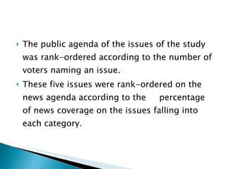 The public agenda of the issues of the study was rank-ordered according to the number of voters naming an issue. These five issues were rank-ordered on the news agenda according to the  percentage of news coverage on the issues falling into each category.  