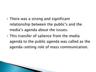There was a strong and significant relationship between the public’s and the media’s agenda about the issues.  This transfer of salience from the media agenda to the public agenda was called as the agenda-setting role of mass communication. 