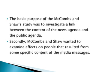 The basic purpose of the McCombs and Shaw’s study was to investigate a link between the content of the news agenda and the public agenda. Secondly, McCombs and Shaw  wanted to examine effects on people that resulted from some specific content of the media messages.  