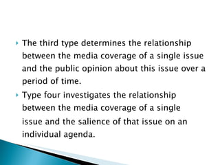 The third type determines the relationship between the media coverage of a single issue and the public opinion about this issue over a period of time.  Type four investigates the relationship between the media coverage of a single issue and the salience of that issue on an individual agenda.  