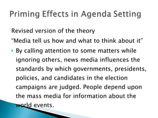 Revised version of the theory “ Media tell us how and what to think about it” By calling attention to some matters while ignoring others, news media influences the standards by which governments, presidents, policies, and candidates in the election campaigns are judged. People depend upon the mass media for information about the world events. 