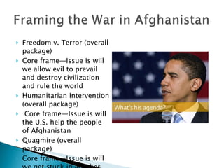 Freedom v. Terror (overall package) Core frame—Issue is will we allow evil to prevail and destroy civilization and rule the world Humanitarian Intervention (overall package) Core frame—Issue is will the U.S. help the people of Afghanistan Quagmire (overall package) Core frame—Issue is will we get stuck in another expensive war ? 