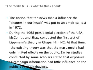 The notion that the news media influence the “pictures in our heads” was put to an empirical test in 1972. During the 1968 presidential election of the USA, McCombs and Shaw conducted the first test of Lippmann’s theory in Chapel Hill, NC. At that time, the existing theory was that the mass media had only limited effects on the public. Earlier studies conducted by some scholars stated that exposure to campaign information had little influence on the public’s voting behaviors. 