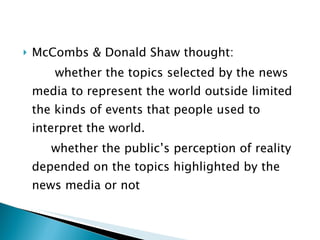 McCombs & Donald Shaw thought:   whether the topics selected by the news media to represent the world outside limited the kinds of events that people used to interpret the world.  whether the public’s perception of reality depended on the topics highlighted by the news media or not 