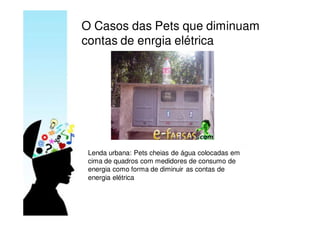 O Casos das Pets que diminuam
contas de enrgia elétrica




 Lenda urbana: Pets cheias de água colocadas em
 cima de quadros com medidores de consumo de
 energia como forma de diminuir as contas de
 energia elétrica
 
