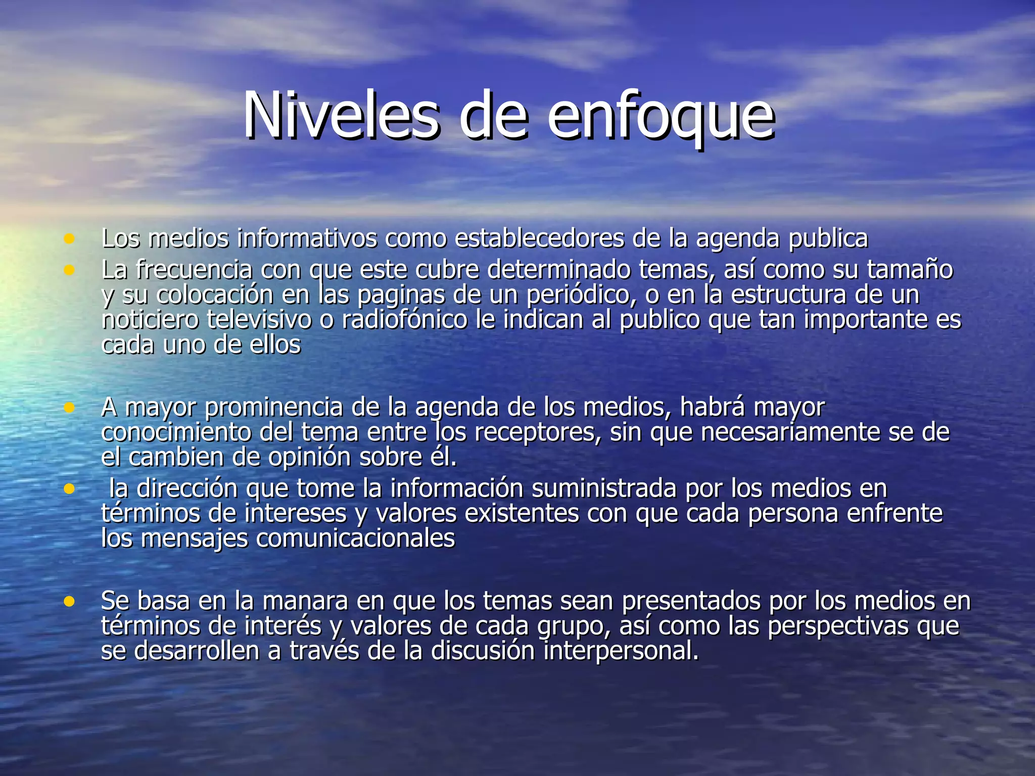 Niveles de enfoque  Los medios informativos como establecedores de la agenda publica La frecuencia con que este cubre determinado temas, así como su tamaño y su colocación en las paginas de un periódico, o en la estructura de un noticiero televisivo o radiofónico le indican al publico que tan importante es cada uno de ellos  A mayor prominencia de la agenda de los medios, habrá mayor conocimiento del tema entre los receptores, sin que necesariamente se de el cambien de opinión sobre él. la dirección que tome la información suministrada por los medios en términos de intereses y valores existentes con que cada persona enfrente los mensajes comunicacionales  Se basa en la manara en que los temas sean presentados por los medios en términos de interés y valores de cada grupo, así como las perspectivas que se desarrollen a través de la discusión interpersonal.  