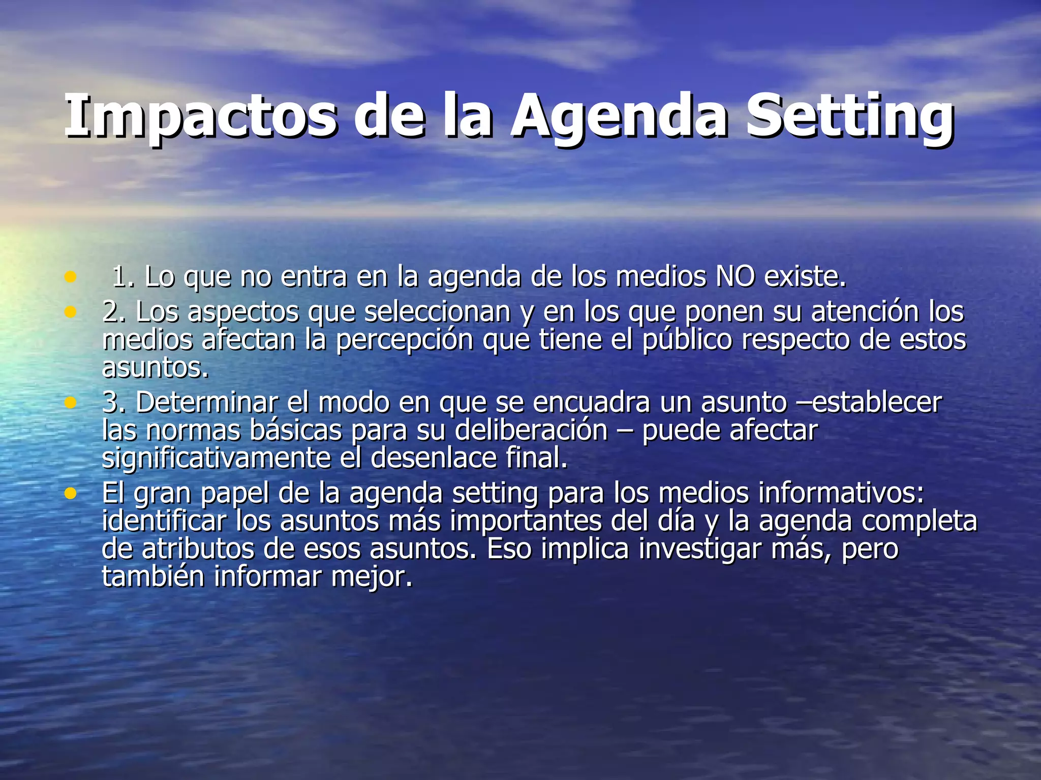 Impactos de la Agenda Setting 1. Lo que no entra en la agenda de los medios NO existe. 2. Los aspectos que seleccionan y en los que ponen su atención los medios afectan la percepción que tiene el público respecto de estos asuntos. 3. Determinar el modo en que se encuadra un asunto –establecer las normas básicas para su deliberación – puede afectar significativamente el desenlace final. El gran papel de la agenda setting para los medios informativos: identificar los asuntos más importantes del día y la agenda completa de atributos de esos asuntos. Eso implica investigar más, pero también informar mejor. 