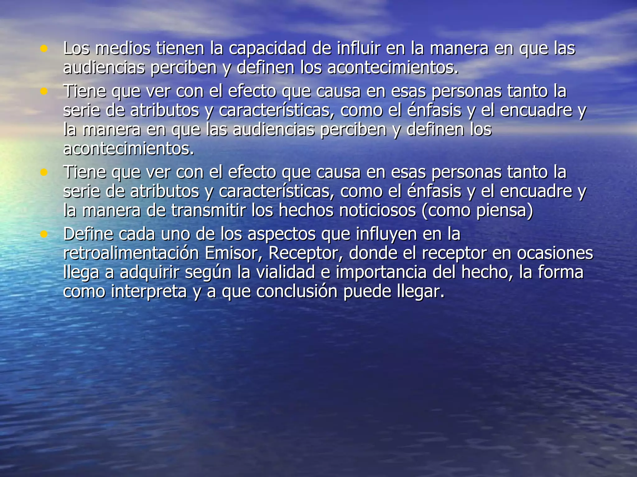 Los medios tienen la capacidad de influir en la manera en que las audiencias perciben y definen los acontecimientos. Tiene que ver con el efecto que causa en esas personas tanto la serie de atributos y características, como el énfasis y el encuadre y la manera en que las audiencias perciben y definen los acontecimientos. Tiene que ver con el efecto que causa en esas personas tanto la serie de atributos y características, como el énfasis y el encuadre y la manera de transmitir los hechos noticiosos (como piensa) Define cada uno de los aspectos que influyen en la retroalimentación Emisor, Receptor, donde el receptor en ocasiones llega a adquirir según la vialidad e importancia del hecho, la forma como interpreta y a que conclusión puede llegar. 