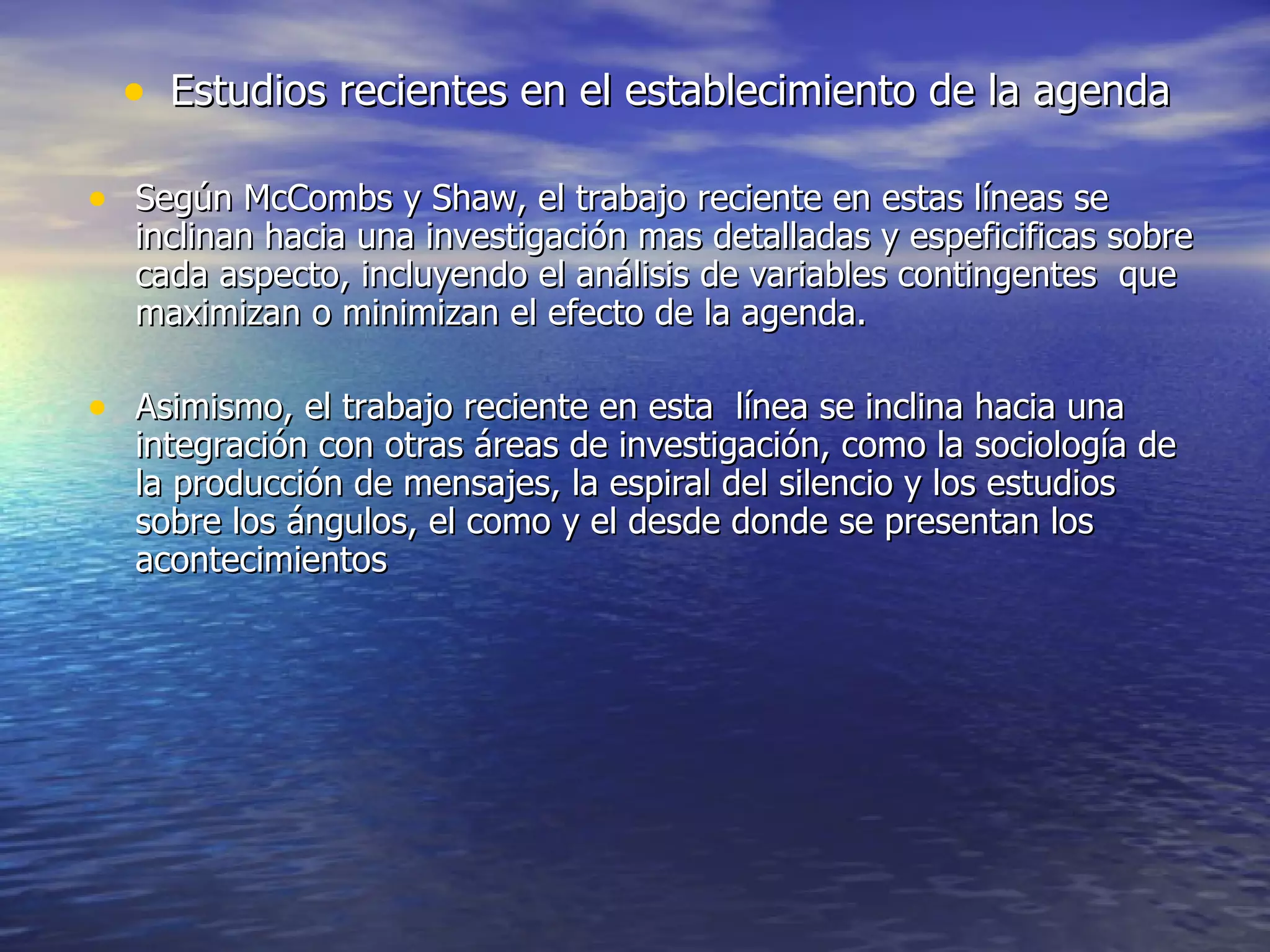 Estudios recientes en el establecimiento de la agenda Según McCombs y Shaw, el trabajo reciente en estas líneas se inclinan hacia una investigación mas detalladas y espeficificas sobre cada aspecto, incluyendo el análisis de variables contingentes  que maximizan o minimizan el efecto de la agenda.  Asimismo, el trabajo reciente en esta  línea se inclina hacia una integración con otras áreas de investigación, como la sociología de la producción de mensajes, la espiral del silencio y los estudios sobre los ángulos, el como y el desde donde se presentan los acontecimientos  