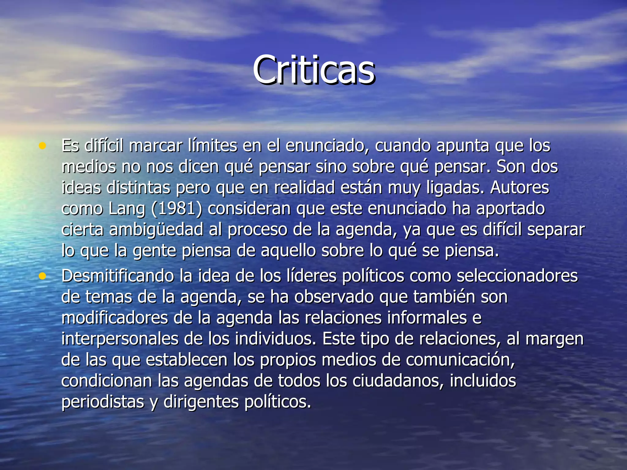 Criticas Es difícil marcar límites en el enunciado, cuando apunta que los medios no nos dicen qué pensar sino sobre qué pensar. Son dos ideas distintas pero que en realidad están muy ligadas. Autores como Lang (1981) consideran que este enunciado ha aportado cierta ambigüedad al proceso de la agenda, ya que es difícil separar lo que la gente piensa de aquello sobre lo qué se piensa. Desmitificando la idea de los líderes políticos como seleccionadores de temas de la agenda, se ha observado que también son modificadores de la agenda las relaciones informales e interpersonales de los individuos. Este tipo de relaciones, al margen de las que establecen los propios medios de comunicación, condicionan las agendas de todos los ciudadanos, incluidos periodistas  y dirigentes políticos. 