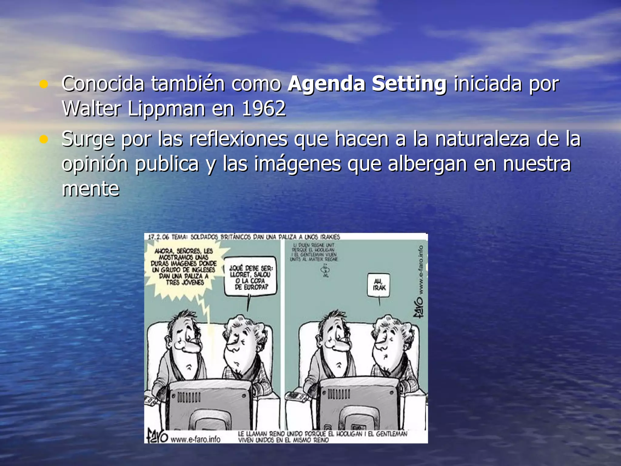 Conocida también como  Agenda Setting  iniciada por Walter Lippman en 1962 Surge por las reflexiones que hacen a la naturaleza de la opinión publica y las imágenes que albergan en nuestra mente  