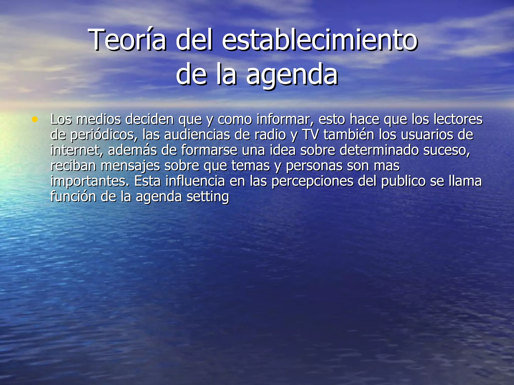 Teoría del establecimiento  de la agenda Los medios deciden que y como informar, esto hace que los lectores de periódicos, las audiencias de radio y TV también los usuarios de internet, además de formarse una idea sobre determinado suceso, reciban mensajes sobre que temas y personas son mas importantes. Esta influencia en las percepciones del publico se llama función de la agenda setting 