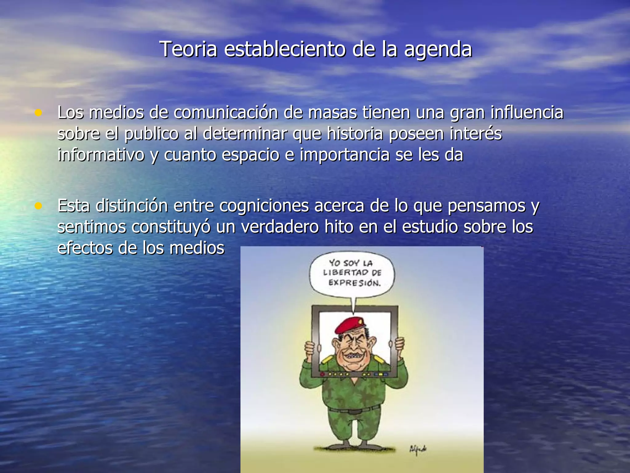 Teoria estableciento de la agenda Los medios de comunicación de masas tienen una gran influencia sobre el publico al determinar que historia poseen interés informativo y cuanto espacio e importancia se les da Esta distinción entre cogniciones acerca de lo que pensamos y sentimos constituyó un verdadero hito en el estudio sobre los efectos de los medios 
