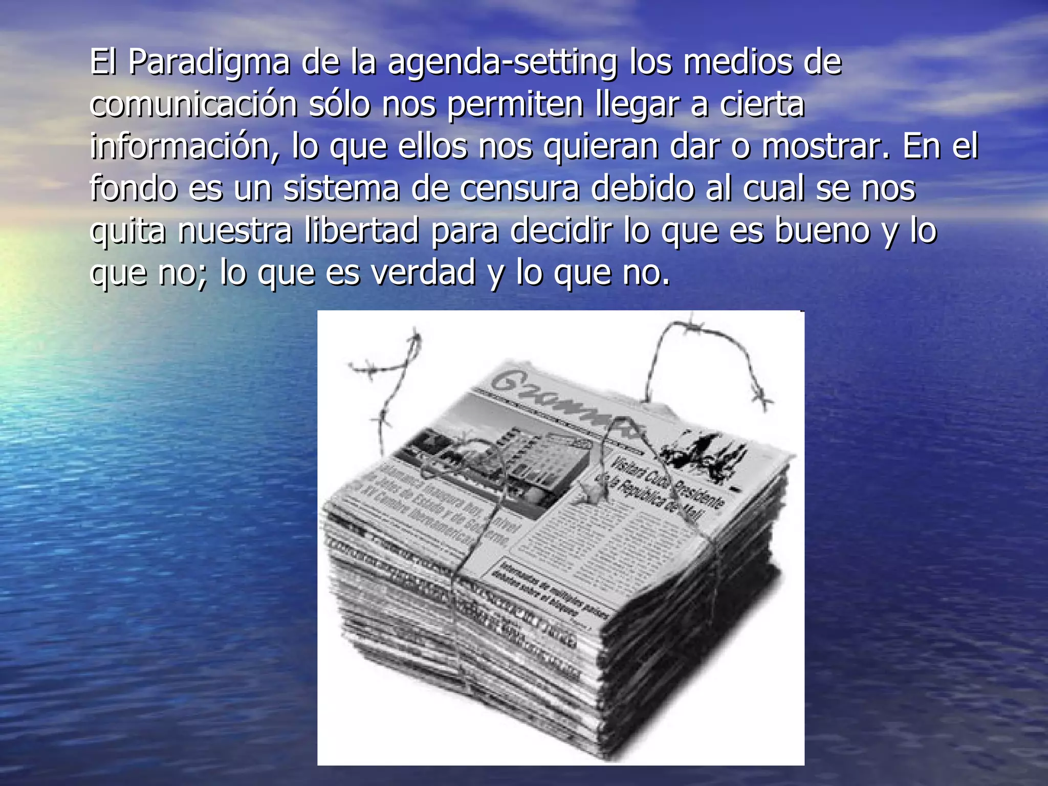 El Paradigma de la agenda-setting los medios de comunicación sólo nos permiten llegar a cierta información, lo que ellos nos quieran dar o mostrar. En el fondo es un sistema de censura debido al cual se nos quita nuestra libertad para decidir lo que es bueno y lo que no; lo que es verdad y lo que no. 