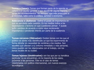 Temas o (issue):  Temas que forman parte  de la agenda se refiere a un asunto general, o por decirlo de alguna manera, serían los acontecimientos "de siempre" que más preocupan a la sociedad, tales como la política, sanidad o economía. Relevancia o (Salience:  Define el grado de importancia en que es percibida cada cuestión. En los medios indica a los espectadores o lectores en que cuestiones pensar. Y puede sufrir cambios de acuerdo a como vaya recobrando importancia o perdiendo interés por parte de la audiencia. Temas cercanos (Obtrusive):  Existen  temas con los que el público se siente más identificado ya que los experimenta de forma directa sin necesidad de remitirse a los medios. Son aquellos que afectan a su entorno inmediato o vida personal, como pueden ser los relacionados con el trabajo, con los temas locales de su ciudad. Temas lejanos (Unobtrusive):  son los que por su temática particular no se encuentran, en la mayoría de los casos, próximos a las personas. Éste es el caso de temas relacionados con política internacional, con nuevos avances tecnológicos 