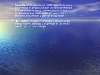 Survellance : De acuerdo con Harold Lasswell esta ocurre cada vez que los periodistas hacen una revisión de toda la información que les llega y que constantemente esta cambiando para así decidir cuales son los eventos o cuestiones que ameritan la atención de los medios.    Correlation:  Consiste en concentrar la atención de los medios masivos, el público y los políticos en una misma cuestión y en un mismo tiempo. 