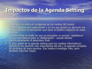 Impactos de la Agenda Setting 1. Lo que no entra en la agenda de los medios NO existe. 2. Los aspectos que seleccionan y en los que ponen su atención los medios afectan la percepción que tiene el público respecto de estos asuntos. 3. Determinar el modo en que se encuadra un asunto –establecer las normas básicas para su deliberación – puede afectar significativamente el desenlace final. El gran papel de la agenda setting para los medios informativos: identificar los asuntos más importantes del día y la agenda completa de atributos de esos asuntos. Eso implica investigar más, pero también informar mejor. 