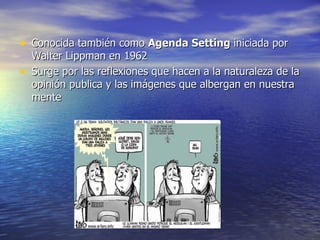 Conocida también como  Agenda Setting  iniciada por Walter Lippman en 1962 Surge por las reflexiones que hacen a la naturaleza de la opinión publica y las imágenes que albergan en nuestra mente  