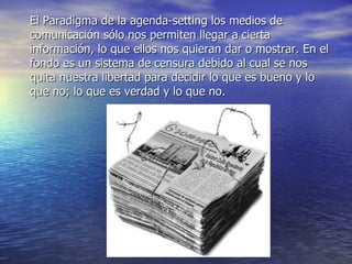 El Paradigma de la agenda-setting los medios de comunicación sólo nos permiten llegar a cierta información, lo que ellos nos quieran dar o mostrar. En el fondo es un sistema de censura debido al cual se nos quita nuestra libertad para decidir lo que es bueno y lo que no; lo que es verdad y lo que no. 