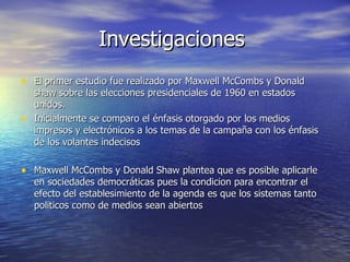 Investigaciones  El primer estudio fue realizado por Maxwell McCombs y Donald shaw sobre las elecciones presidenciales de 1960 en estados unidos.  Inicialmente se comparo el énfasis otorgado por los medios impresos y electrónicos a los temas de la campaña con los énfasis de los volantes indecisos  Maxwell McCombs y Donald Shaw plantea que es posible aplicarle en sociedades democráticas pues la condicion para encontrar el efecto del establesimiento de la agenda es que los sistemas tanto politicos como de medios sean abiertos  