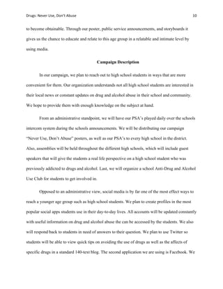 Drugs:	
  Never	
  Use,	
  Don’t	
  Abuse	
   	
   10	
  
	
  
to become obtainable. Through our poster, public service announcements, and storyboards it
gives us the chance to educate and relate to this age group in a relatable and intimate level by
using media.
Campaign Description
In our campaign, we plan to reach out to high school students in ways that are more
convenient for them. Our organization understands not all high school students are interested in
their local news or constant updates on drug and alcohol abuse in their school and community.
We hope to provide them with enough knowledge on the subject at hand.
From an administrative standpoint, we will have our PSA’s played daily over the schools
intercom system during the schools announcements. We will be distributing our campaign
“Never Use, Don’t Abuse” posters, as well as our PSA’s to every high school in the district.
Also, assemblies will be held throughout the different high schools, which will include guest
speakers that will give the students a real life perspective on a high school student who was
previously addicted to drugs and alcohol. Last, we will organize a school Anti-Drug and Alcohol
Use Club for students to get involved in.
Opposed to an administrative view, social media is by far one of the most effect ways to
reach a younger age group such as high school students. We plan to create profiles in the most
popular social apps students use in their day-to-day lives. All accounts will be updated constantly
with useful information on drug and alcohol abuse the can be accessed by the students. We also
will respond back to students in need of answers to their question. We plan to use Twitter so
students will be able to view quick tips on avoiding the use of drugs as well as the affects of
specific drugs in a standard 140-text blog. The second application we are using is Facebook. We
 