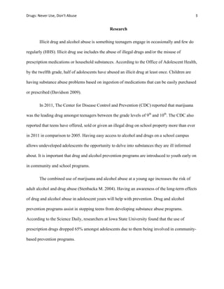 Drugs:	
  Never	
  Use,	
  Don’t	
  Abuse	
   	
   3	
  
	
  
Research
Illicit drug and alcohol abuse is something teenagers engage in occasionally and few do
regularly (HHS). Illicit drug use includes the abuse of illegal drugs and/or the misuse of
prescription medications or household substances. According to the Office of Adolescent Health,
by the twelfth grade, half of adolescents have abused an illicit drug at least once. Children are
having substance abuse problems based on ingestion of medications that can be easily purchased
or prescribed (Davidson 2009).
In 2011, The Center for Disease Control and Prevention (CDC) reported that marijuana
was the leading drug amongst teenagers between the grade levels of 9th
and 10th
. The CDC also
reported that teens have offered, sold or given an illegal drug on school property more than ever
in 2011 in comparison to 2005. Having easy access to alcohol and drugs on a school campus
allows undeveloped adolescents the opportunity to delve into substances they are ill informed
about. It is important that drug and alcohol prevention programs are introduced to youth early on
in community and school programs.
The combined use of marijuana and alcohol abuse at a young age increases the risk of
adult alcohol and drug abuse (Stenbacka M. 2004). Having an awareness of the long-term effects
of drug and alcohol abuse in adolescent years will help with prevention. Drug and alcohol
prevention programs assist in stopping teens from developing substance abuse programs.
According to the Science Daily, researchers at Iowa State University found that the use of
prescription drugs dropped 65% amongst adolescents due to them being involved in community-
based prevention programs.
 