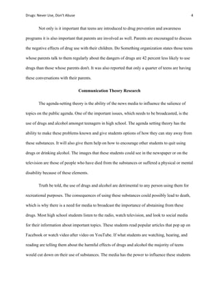 Drugs:	
  Never	
  Use,	
  Don’t	
  Abuse	
   	
   4	
  
	
  
Not only is it important that teens are introduced to drug prevention and awareness
programs it is also important that parents are involved as well. Parents are encouraged to discuss
the negative effects of drug use with their children. Do Something organization states those teens
whose parents talk to them regularly about the dangers of drugs are 42 percent less likely to use
drugs than those whose parents don't. It was also reported that only a quarter of teens are having
these conversations with their parents.
Communication Theory Research
The agenda-setting theory is the ability of the news media to influence the salience of
topics on the public agenda. One of the important issues, which needs to be broadcasted, is the
use of drugs and alcohol amongst teenagers in high school. The agenda setting theory has the
ability to make these problems known and give students options of how they can stay away from
these substances. It will also give them help on how to encourage other students to quit using
drugs or drinking alcohol. The images that these students could see in the newspaper or on the
television are those of people who have died from the substances or suffered a physical or mental
disability because of these elements.
Truth be told, the use of drugs and alcohol are detrimental to any person using them for
recreational purposes. The consequences of using these substances could possibly lead to death,
which is why there is a need for media to broadcast the importance of abstaining from these
drugs. Most high school students listen to the radio, watch television, and look to social media
for their information about important topics. These students read popular articles that pop up on
Facebook or watch video after video on YouTube. If what students are watching, hearing, and
reading are telling them about the harmful effects of drugs and alcohol the majority of teens
would cut down on their use of substances. The media has the power to influence these students
 