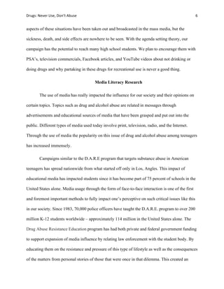 Drugs:	
  Never	
  Use,	
  Don’t	
  Abuse	
   	
   6	
  
	
  
aspects of these situations have been taken out and broadcasted in the mass media, but the
sickness, death, and side effects are nowhere to be seen. With the agenda setting theory, our
campaign has the potential to reach many high school students. We plan to encourage them with
PSA’s, television commercials, Facebook articles, and YouTube videos about not drinking or
doing drugs and why partaking in these drugs for recreational use is never a good thing.
Media Literacy Research
The use of media has really impacted the influence for our society and their opinions on
certain topics. Topics such as drug and alcohol abuse are related in messages through
advertisements and educational sources of media that have been grasped and put out into the
public. Different types of media used today involve print, television, radio, and the Internet.
Through the use of media the popularity on this issue of drug and alcohol abuse among teenagers
has increased immensely.
Campaigns similar to the D.A.R.E program that targets substance abuse in American
teenagers has spread nationwide from what started off only in Los, Angles. This impact of
educational media has impacted students since it has become part of 75 percent of schools in the
United States alone. Media usage through the form of face-to-face interaction is one of the first
and foremost important methods to fully impact one’s perceptive on such critical issues like this
in our society. Since 1983, 70,000 police officers have taught the D.A.R.E. program to over 200
million K-12 students worldwide – approximately 114 million in the United States alone. The
Drug Abuse Resistance Education program has had both private and federal government funding
to support expansion of media influence by relating law enforcement with the student body. By
educating them on the resistance and pressure of this type of lifestyle as well as the consequences
of the matters from personal stories of those that were once in that dilemma. This created an
 