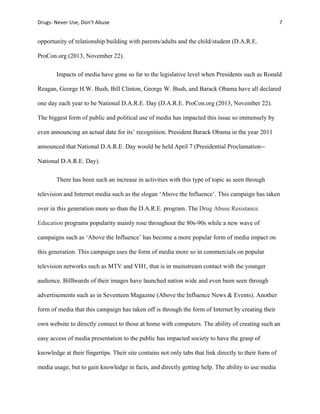 Drugs:	
  Never	
  Use,	
  Don’t	
  Abuse	
   	
   7	
  
	
  
opportunity of relationship building with parents/adults and the child/student (D.A.R.E.
ProCon.org (2013, November 22).
Impacts of media have gone so far to the legislative level when Presidents such as Ronald
Reagan, George H.W. Bush, Bill Clinton, George W. Bush, and Barack Obama have all declared
one day each year to be National D.A.R.E. Day (D.A.R.E. ProCon.org (2013, November 22).
The biggest form of public and political use of media has impacted this issue so immensely by
even announcing an actual date for its’ recognition. President Barack Obama in the year 2011
announced that National D.A.R.E. Day would be held April 7 (Presidential Proclamation--
National D.A.R.E. Day).
There has been such an increase in activities with this type of topic as seen through
television and Internet media such as the slogan ‘Above the Influence’. This campaign has taken
over in this generation more so than the D.A.R.E. program. The Drug Abuse Resistance
Education programs popularity mainly rose throughout the 80s-90s while a new wave of
campaigns such as ‘Above the Influence’ has become a more popular form of media impact on
this generation. This campaign uses the form of media more so in commercials on popular
television networks such as MTV and VH1, that is in mainstream contact with the younger
audience. Billboards of their images have launched nation wide and even been seen through
advertisements such as in Seventeen Magazine (Above the Influence News & Events). Another
form of media that this campaign has taken off is through the form of Internet by creating their
own website to directly connect to those at home with computers. The ability of creating such an
easy access of media presentation to the public has impacted society to have the grasp of
knowledge at their fingertips. Their site contains not only tabs that link directly to their form of
media usage, but to gain knowledge in facts, and directly getting help. The ability to use media
 