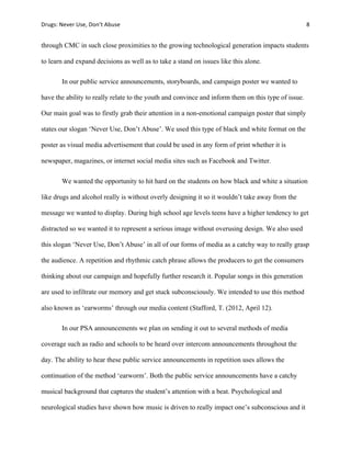 Drugs:	
  Never	
  Use,	
  Don’t	
  Abuse	
   	
   8	
  
	
  
through CMC in such close proximities to the growing technological generation impacts students
to learn and expand decisions as well as to take a stand on issues like this alone.
In our public service announcements, storyboards, and campaign poster we wanted to
have the ability to really relate to the youth and convince and inform them on this type of issue.
Our main goal was to firstly grab their attention in a non-emotional campaign poster that simply
states our slogan ‘Never Use, Don’t Abuse’. We used this type of black and white format on the
poster as visual media advertisement that could be used in any form of print whether it is
newspaper, magazines, or internet social media sites such as Facebook and Twitter.
We wanted the opportunity to hit hard on the students on how black and white a situation
like drugs and alcohol really is without overly designing it so it wouldn’t take away from the
message we wanted to display. During high school age levels teens have a higher tendency to get
distracted so we wanted it to represent a serious image without overusing design. We also used
this slogan ‘Never Use, Don’t Abuse’ in all of our forms of media as a catchy way to really grasp
the audience. A repetition and rhythmic catch phrase allows the producers to get the consumers
thinking about our campaign and hopefully further research it. Popular songs in this generation
are used to infiltrate our memory and get stuck subconsciously. We intended to use this method
also known as ‘earworms’ through our media content (Stafford, T. (2012, April 12).
In our PSA announcements we plan on sending it out to several methods of media
coverage such as radio and schools to be heard over intercom announcements throughout the
day. The ability to hear these public service announcements in repetition uses allows the
continuation of the method ‘earworm’. Both the public service announcements have a catchy
musical background that captures the student’s attention with a beat. Psychological and
neurological studies have shown how music is driven to really impact one’s subconscious and it
 