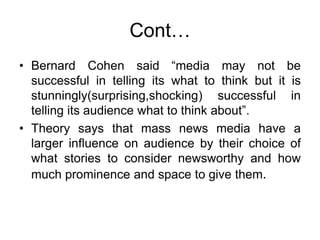 Cont…
• Bernard Cohen said “media may not be
successful in telling its what to think but it is
stunningly(surprising,shocking) successful in
telling its audience what to think about”.
• Theory says that mass news media have a
larger influence on audience by their choice of
what stories to consider newsworthy and how
much prominence and space to give them.
 