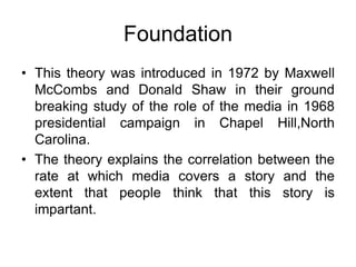 Foundation
• This theory was introduced in 1972 by Maxwell
McCombs and Donald Shaw in their ground
breaking study of the role of the media in 1968
presidential campaign in Chapel Hill,North
Carolina.
• The theory explains the correlation between the
rate at which media covers a story and the
extent that people think that this story is
impartant.
 