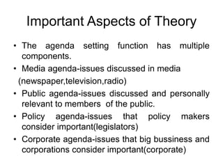 Important Aspects of Theory
• The agenda setting function has multiple
components.
• Media agenda-issues discussed in media
(newspaper,television,radio)
• Public agenda-issues discussed and personally
relevant to members of the public.
• Policy agenda-issues that policy makers
consider important(legislators)
• Corporate agenda-issues that big bussiness and
corporations consider important(corporate)
 