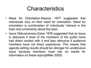 Characteristics
• Need for Orientation:Weaver 1977 suggested that
individuals vary on their need for orientation. Need for
orientation is combination of individuals’ interest in the
topic and uncertainty about the topic.
• Issue Obtrusiveness:Zuker 1978 suggested that an issue
is obtrusive if most of the members of the public have
had direct contact with it and less obtrusive if audience
members have not direct experience. This means that
agenda setting results should be stronger for unobtrusive
issue because members must rely on media for
information on these topics(Miller 2005)
 