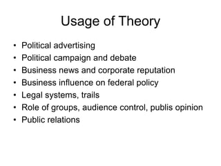 Usage of Theory
• Political advertising
• Political campaign and debate
• Business news and corporate reputation
• Business influence on federal policy
• Legal systems, trails
• Role of groups, audience control, publis opinion
• Public relations
 