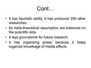 Cont…
• It has heuristic ability. It has produced 350 other
researches.
• Its meta-theoretical assumption are balanced on
the scientific side.
• It lays groundwork for future research.
• It has organizing power because it helps
organize knowledge of media effects.
 
