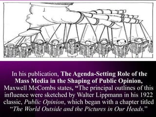 In his publication, The Agenda-Setting Role of the
Mass Media in the Shaping of Public Opinion,
Maxwell McCombs states, “The principal outlines of this
influence were sketched by Walter Lippmann in his 1922
classic, Public Opinion, which began with a chapter titled
“The World Outside and the Pictures in Our Heads.”
 