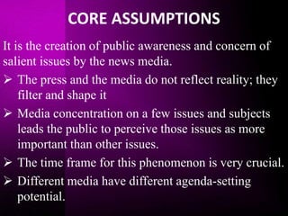 CORE ASSUMPTIONS
It is the creation of public awareness and concern of
salient issues by the news media.
 The press and the media do not reflect reality; they
filter and shape it
 Media concentration on a few issues and subjects
leads the public to perceive those issues as more
important than other issues.
 The time frame for this phenomenon is very crucial.
 Different media have different agenda-setting
potential.
 