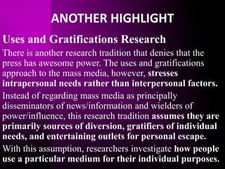 ANOTHER HIGHLIGHT
Uses and Gratifications Research
There is another research tradition that denies that the
press has awesome power. The uses and gratifications
approach to the mass media, however, stresses
intrapersonal needs rather than interpersonal factors.
Instead of regarding mass media as principally
disseminators of news/information and wielders of
power/influence, this research tradition assumes they are
primarily sources of diversion, gratifiers of individual
needs, and entertaining outlets for personal escape.
With this assumption, researchers investigate how people
use a particular medium for their individual purposes.
 
