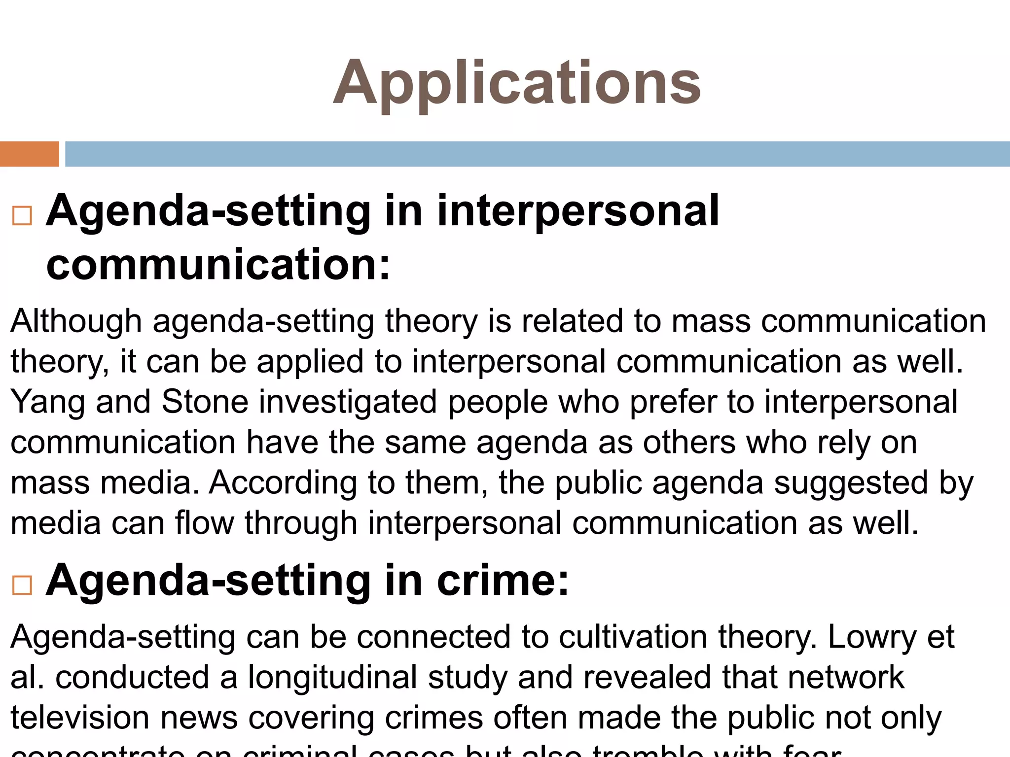 Applications
 Agenda-setting in interpersonal
communication:
Although agenda-setting theory is related to mass communication
theory, it can be applied to interpersonal communication as well.
Yang and Stone investigated people who prefer to interpersonal
communication have the same agenda as others who rely on
mass media. According to them, the public agenda suggested by
media can flow through interpersonal communication as well.
 Agenda-setting in crime:
Agenda-setting can be connected to cultivation theory. Lowry et
al. conducted a longitudinal study and revealed that network
television news covering crimes often made the public not only
 